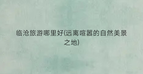临沧旅游哪里好(远离喧嚣的自然美景之地)