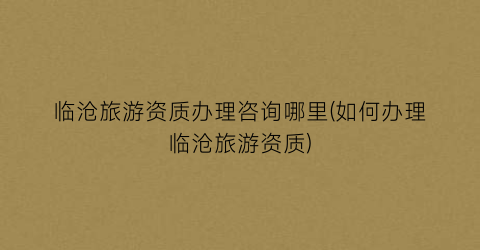 临沧旅游资质办理咨询哪里(如何办理临沧旅游资质)