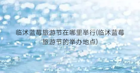 临沭蓝莓旅游节在哪里举行(临沭蓝莓旅游节的举办地点)