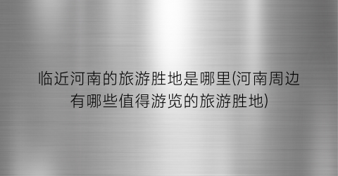 临近河南的旅游胜地是哪里(河南周边有哪些值得游览的旅游胜地)