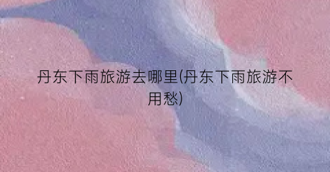 丹东下雨旅游去哪里(丹东下雨旅游不用愁)