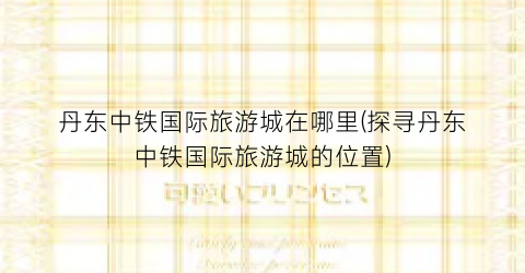 丹东中铁国际旅游城在哪里(探寻丹东中铁国际旅游城的位置)