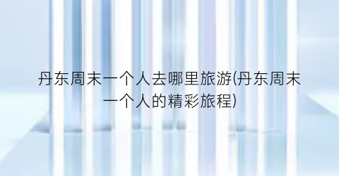 丹东周末一个人去哪里旅游(丹东周末一个人的精彩旅程)