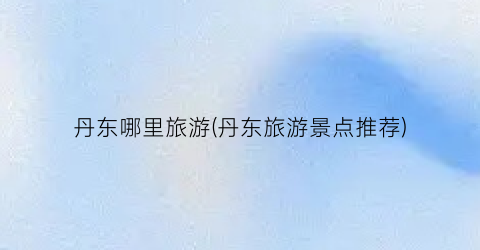 丹东哪里旅游(丹东旅游景点推荐)
