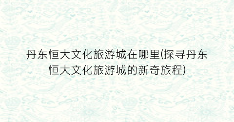 丹东恒大文化旅游城在哪里(探寻丹东恒大文化旅游城的新奇旅程)
