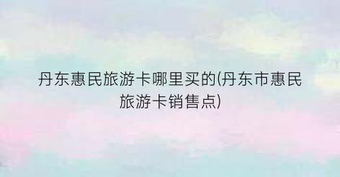 丹东惠民旅游卡哪里买的(丹东市惠民旅游卡销售点)