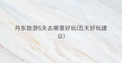 丹东旅游5天去哪里好玩(五天好玩建议)