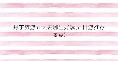 丹东旅游五天去哪里好玩(五日游推荐景点)