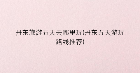 丹东旅游五天去哪里玩(丹东五天游玩路线推荐)