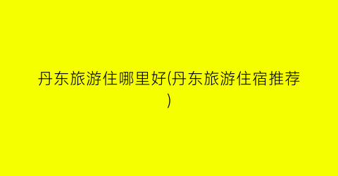 丹东旅游住哪里好(丹东旅游住宿推荐)
