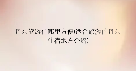 丹东旅游住哪里方便(适合旅游的丹东住宿地方介绍)
