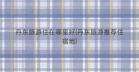 丹东旅游住在哪里好(丹东旅游推荐住宿地)