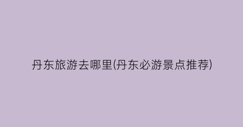 丹东旅游去哪里(丹东必游景点推荐)