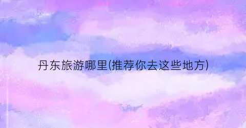 丹东旅游哪里(推荐你去这些地方)
