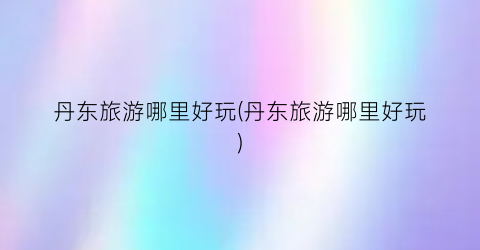 丹东旅游哪里好玩(丹东旅游哪里好玩)