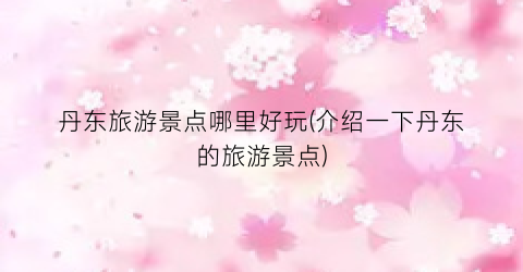 丹东旅游景点哪里好玩(介绍一下丹东的旅游景点)