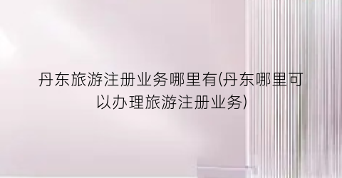 丹东旅游注册业务哪里有(丹东哪里可以办理旅游注册业务)