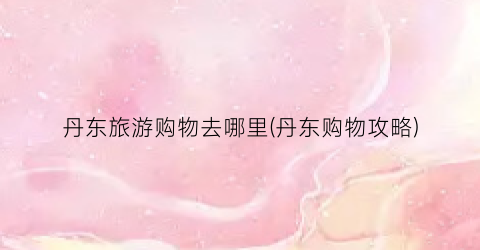 丹东旅游购物去哪里(丹东购物攻略)