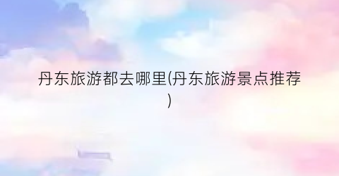 丹东旅游都去哪里(丹东旅游景点推荐)