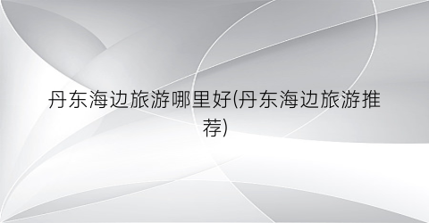 丹东海边旅游哪里好(丹东海边旅游推荐)