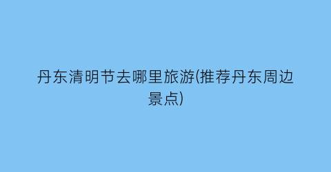 丹东清明节去哪里旅游(推荐丹东周边景点)