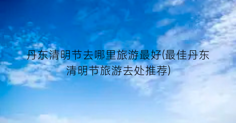丹东清明节去哪里旅游最好(最佳丹东清明节旅游去处推荐)