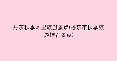 丹东秋季哪里旅游景点(丹东市秋季旅游推荐景点)