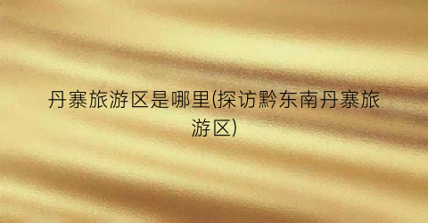 丹寨旅游区是哪里(探访黔东南丹寨旅游区)