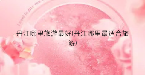 丹江哪里旅游最好(丹江哪里最适合旅游)