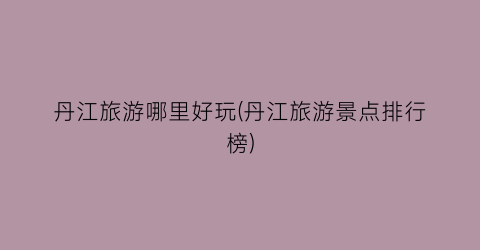 丹江旅游哪里好玩(丹江旅游景点排行榜)