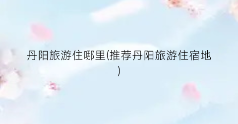 丹阳旅游住哪里(推荐丹阳旅游住宿地)