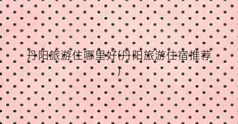丹阳旅游住哪里好(丹阳旅游住宿推荐)