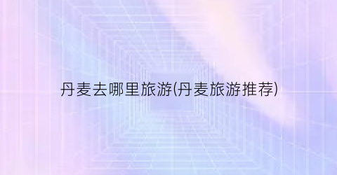 丹麦去哪里旅游(丹麦旅游推荐)