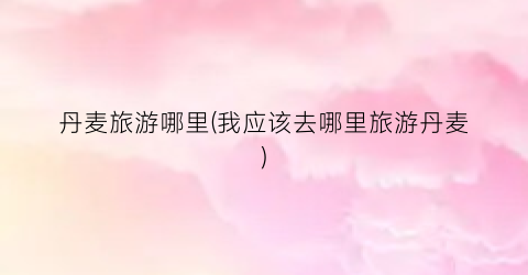 丹麦旅游哪里(我应该去哪里旅游丹麦)
