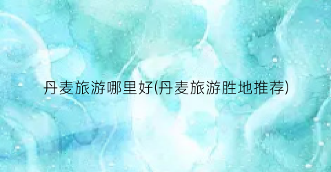 丹麦旅游哪里好(丹麦旅游胜地推荐)