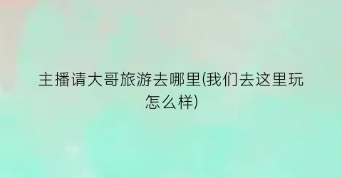 主播请大哥旅游去哪里(我们去这里玩怎么样)