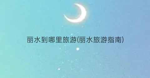 丽水到哪里旅游(丽水旅游指南)