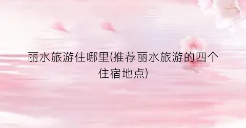 丽水旅游住哪里(推荐丽水旅游的四个住宿地点)