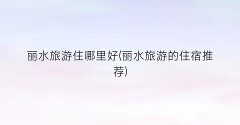 丽水旅游住哪里好(丽水旅游的住宿推荐)