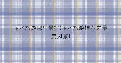 丽水旅游哪里最好(丽水旅游推荐之最美风景)