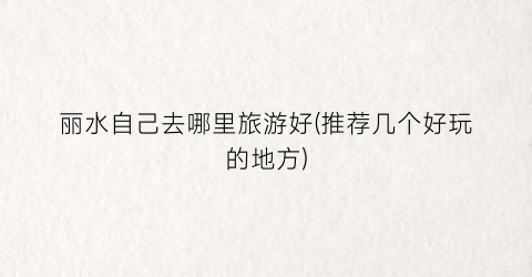 丽水自己去哪里旅游好(推荐几个好玩的地方)