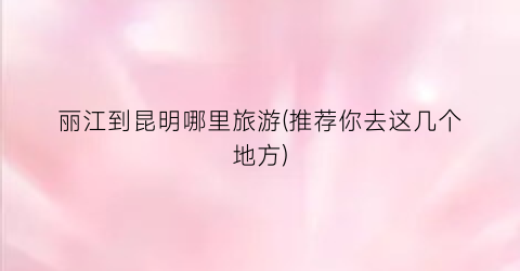 丽江到昆明哪里旅游(推荐你去这几个地方)