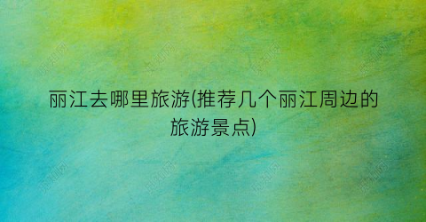 丽江去哪里旅游(推荐几个丽江周边的旅游景点)