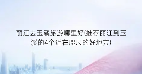 丽江去玉溪旅游哪里好(推荐丽江到玉溪的4个近在咫尺的好地方)