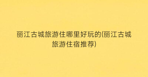丽江古城旅游住哪里好玩的(丽江古城旅游住宿推荐)