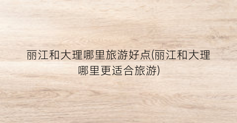 丽江和大理哪里旅游好点(丽江和大理哪里更适合旅游)