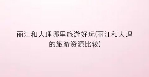 丽江和大理哪里旅游好玩(丽江和大理的旅游资源比较)