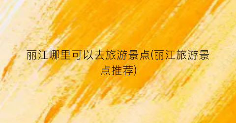 丽江哪里可以去旅游景点(丽江旅游景点推荐)
