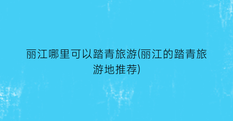 丽江哪里可以踏青旅游(丽江的踏青旅游地推荐)