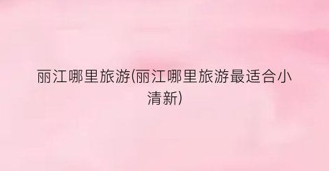 丽江哪里旅游(丽江哪里旅游最适合小清新)
